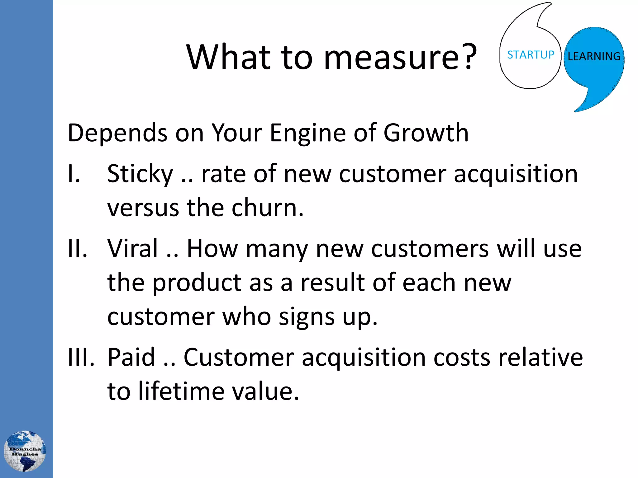 What to measure?
Depends on Your Engine of Growth
I. Sticky .. rate of new customer acquisition
versus the churn.
II. Viral .. How many new customers will use
the product as a result of each new
customer who signs up.
III. Paid .. Customer acquisition costs relative
to lifetime value.
 