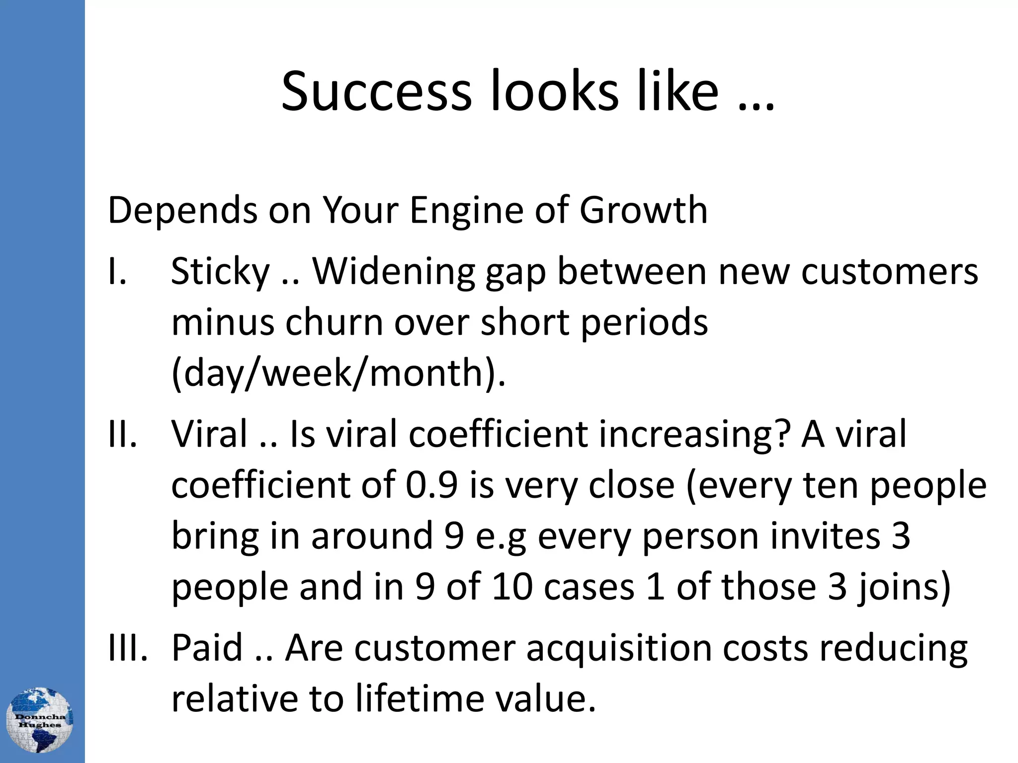 Success looks like …
Depends on Your Engine of Growth
I. Sticky .. Widening gap between new customers
minus churn over short periods
(day/week/month).
II. Viral .. Is viral coefficient increasing? A viral
coefficient of 0.9 is very close (every ten people
bring in around 9 e.g every person invites 3
people and in 9 of 10 cases 1 of those 3 joins)
III. Paid .. Are customer acquisition costs reducing
relative to lifetime value.
 