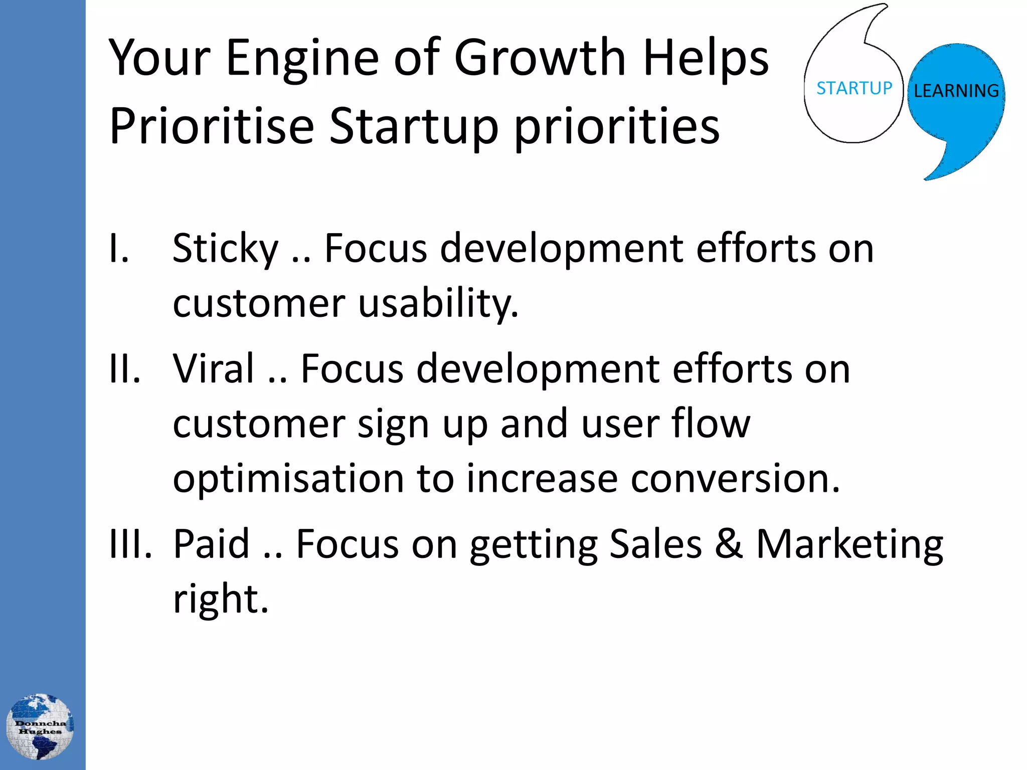 Your Engine of Growth Helps
Prioritise Startup priorities
I. Sticky .. Focus development efforts on
customer usability.
II. Viral .. Focus development efforts on
customer sign up and user flow
optimisation to increase conversion.
III. Paid .. Focus on getting Sales & Marketing
right.
 