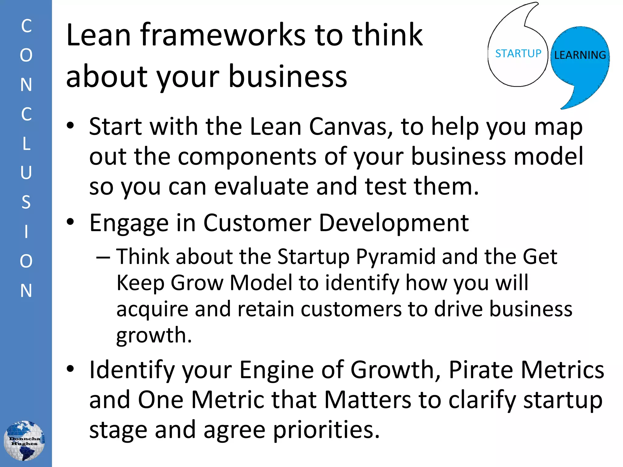 Lean frameworks to think
about your business
• Start with the Lean Canvas, to help you map
out the components of your business model
so you can evaluate and test them.
• Engage in Customer Development
– Think about the Startup Pyramid and the Get
Keep Grow Model to identify how you will
acquire and retain customers to drive business
growth.
• Identify your Engine of Growth, Pirate Metrics
and One Metric that Matters to clarify startup
stage and agree priorities.
C
O
N
C
L
U
S
I
O
N
 