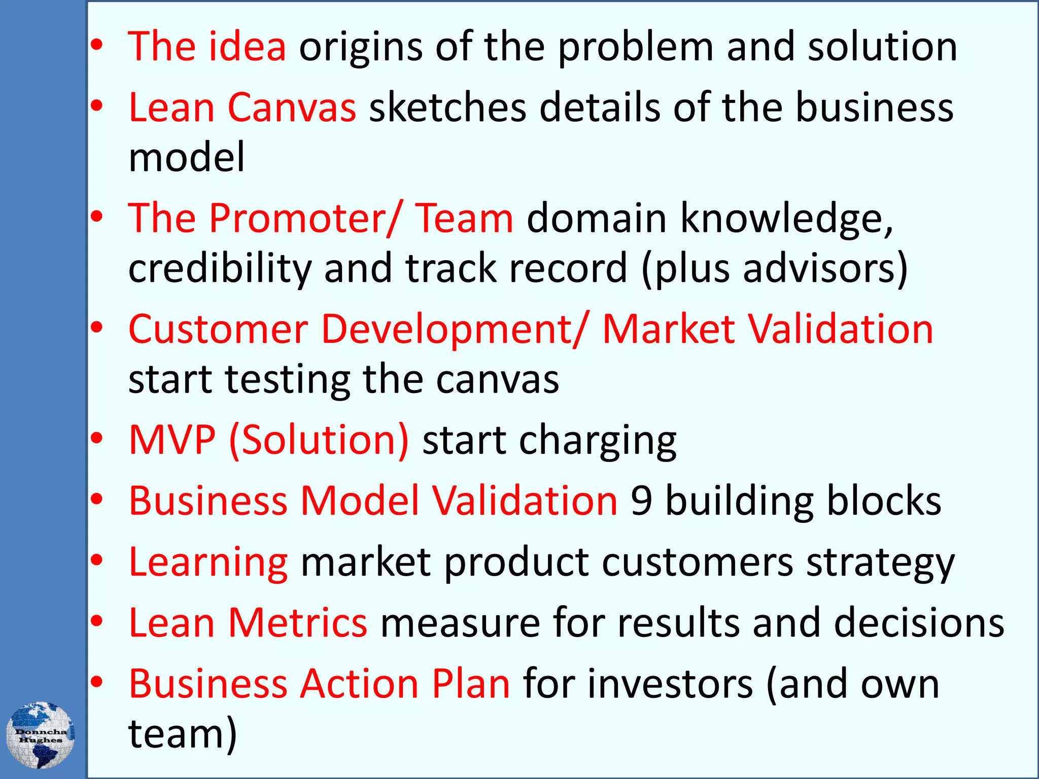 • The idea origins of the problem and solution
• Lean Canvas sketches details of the business
model
• The Promoter/ Team domain knowledge,
credibility and track record (plus advisors)
• Customer Development/ Market Validation
start testing the canvas
• MVP (Solution) start charging
• Business Model Validation 9 building blocks
• Learning market product customers strategy
• Lean Metrics measure for results and decisions
• Business Action Plan for investors (and own
team)
 