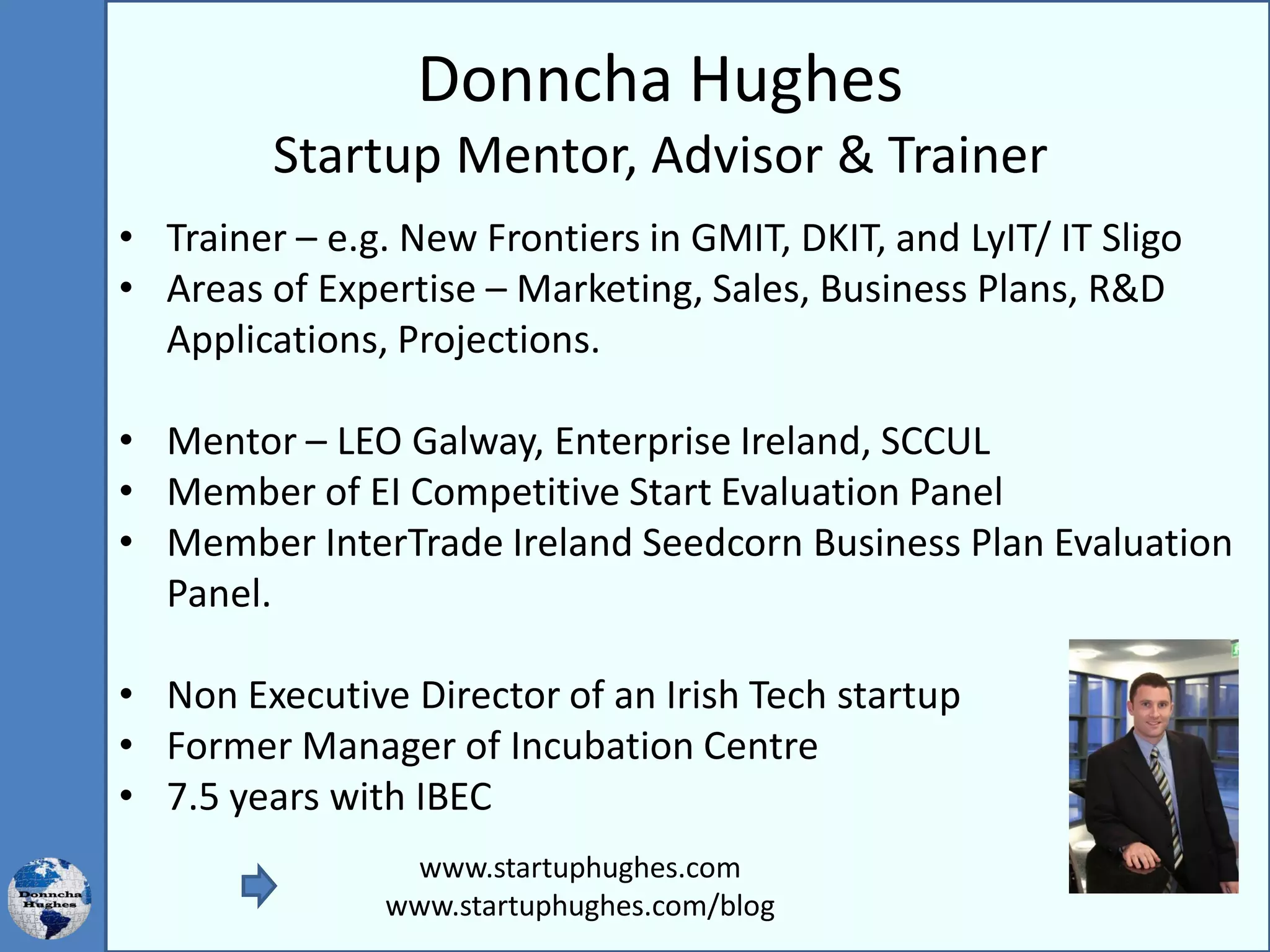 Donncha Hughes
Startup Mentor, Advisor & Trainer
• Trainer – e.g. New Frontiers in GMIT, DKIT, and LyIT/ IT Sligo
• Areas of Expertise – Marketing, Sales, Business Plans, R&D
Applications, Projections.
• Mentor – LEO Galway, Enterprise Ireland, SCCUL
• Member of EI Competitive Start Evaluation Panel
• Member InterTrade Ireland Seedcorn Business Plan Evaluation
Panel.
• Non Executive Director of an Irish Tech startup
• Former Manager of Incubation Centre
• 7.5 years with IBEC
www.startuphughes.com
www.startuphughes.com/blog
 
