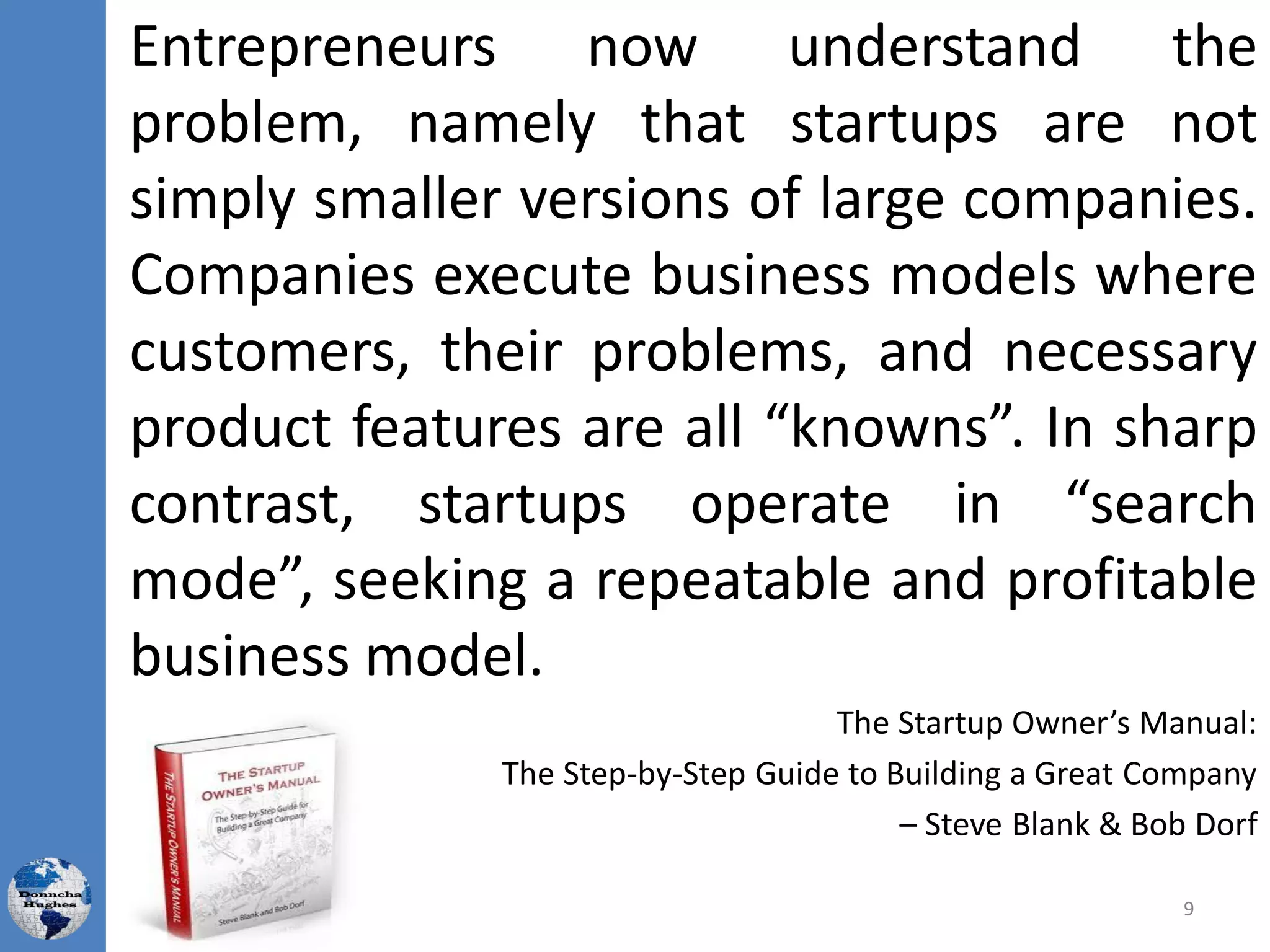 Entrepreneurs now understand the
problem, namely that startups are not
simply smaller versions of large companies.
Companies execute business models where
customers, their problems, and necessary
product features are all “knowns”. In sharp
contrast, startups operate in “search
mode”, seeking a repeatable and profitable
business model.
The Startup Owner’s Manual:
The Step-by-Step Guide to Building a Great Company
– Steve Blank & Bob Dorf
9
 