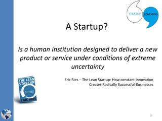 A Startup?
Is a human institution designed to deliver a new
product or service under conditions of extreme
uncertainty
Eric Ries – The Lean Startup: How constant Innovation
Creates Radically Successful Businesses
10
 