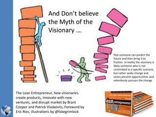 And Don’t believe
the Myth of the
Visionary ….
The Lean Entrepreneur, how visionaries
create products, innovate with new
ventures, and disrupt market by Brant
Cooper and Patrick Vlaskovits, Foreword by
Eric Ries, illustrations by @fakegrimlock
that someone can predict the
future and then bring it to
fruition. In reality the visionary is
likely someone who is not
committed to a specific scenario,
but rather seeks change and
seizes present opportunities and
relentlessly pursues the change
 