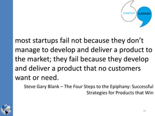 most startups fail not because they don’t
manage to develop and deliver a product to
the market; they fail because they develop
and deliver a product that no customers
want or need.
Steve Gary Blank – The Four Steps to the Epiphany: Successful
Strategies for Products that Win
16
 