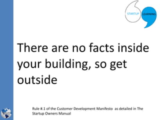 There are no facts inside
your building, so get
outside
Rule #.1 of the Customer Development Manifesto as detailed in The
Startup Owners Manual
 
