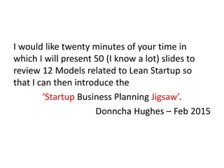 I would like twenty minutes of your time in
which I will present 50 (I know a lot) slides to
review 12 Models related to Lean Startup so
that I can then introduce the
‘Startup Business Planning Jigsaw’.
Donncha Hughes – Feb 2015
 