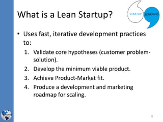 What is a Lean Startup?
• Uses fast, iterative development practices
to:
1. Validate core hypotheses (customer problem-
solution).
2. Develop the minimum viable product.
3. Achieve Product-Market fit.
4. Produce a development and marketing
roadmap for scaling.
21
 