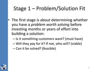 Stage 1 – Problem/Solution Fit
• The first stage is about determining whether
you have a problem worth solving before
investing months or years of effort into
building a solution:
– Is it something customers want? (must have)
– Will they pay for it? If not, who will? (viable)
– Can it be solved? (feasible)
22
 