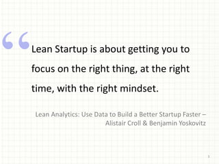 3
Lean Startup is about getting you to
focus on the right thing, at the right
time, with the right mindset.
Lean Analytics: Use Data to Build a Better Startup Faster –
Alistair Croll & Benjamin Yoskovitz
 