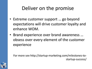 Deliver on the promise
• Extreme customer support … go beyond
expectations will drive customer loyalty and
enhance WOM.
• Brand experience over brand awareness …
obsess over every element of the customer
experience
For more see http://startup-marketing.com/milestones-to-
startup-success/
 
