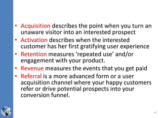 • Acquisition describes the point when you turn an
unaware visitor into an interested prospect
• Activation describes when the interested
customer has her first gratifying user experience
• Retention measures ‘repeated use’ and/or
engagement with your product.
• Revenue measures the events that you get paid
• Referral is a more advanced form or a user
acquisition channel where your happy customers
refer or drive potential prospects into your
conversion funnel.
41
 