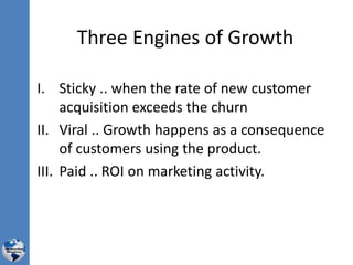 Three Engines of Growth
I. Sticky .. when the rate of new customer
acquisition exceeds the churn
II. Viral .. Growth happens as a consequence
of customers using the product.
III. Paid .. ROI on marketing activity.
 