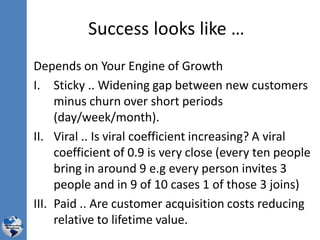 Success looks like …
Depends on Your Engine of Growth
I. Sticky .. Widening gap between new customers
minus churn over short periods
(day/week/month).
II. Viral .. Is viral coefficient increasing? A viral
coefficient of 0.9 is very close (every ten people
bring in around 9 e.g every person invites 3
people and in 9 of 10 cases 1 of those 3 joins)
III. Paid .. Are customer acquisition costs reducing
relative to lifetime value.
 