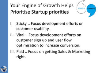 Your Engine of Growth Helps
Prioritise Startup priorities
I. Sticky .. Focus development efforts on
customer usability.
II. Viral .. Focus development efforts on
customer sign up and user flow
optimisation to increase conversion.
III. Paid .. Focus on getting Sales & Marketing
right.
 