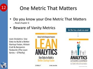 One Metric That Matters
• Do you know your One Metric That Matters
.. Read chapter 6
• Beware of Vanity Metrics
Lean Analytics: Use
Data to Build a Better
Startup Faster, Alistair
Croll & Benjamin
Yoskovitz (The Lean
Series – O’Reilly)
12
 