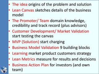 • The idea origins of the problem and solution
• Lean Canvas sketches details of the business
model
• The Promoter/ Team domain knowledge,
credibility and track record (plus advisors)
• Customer Development/ Market Validation
start testing the canvas
• MVP (Solution) start charging
• Business Model Validation 9 building blocks
• Learning market product customers strategy
• Lean Metrics measure for results and decisions
• Business Action Plan for investors (and own
team)
 