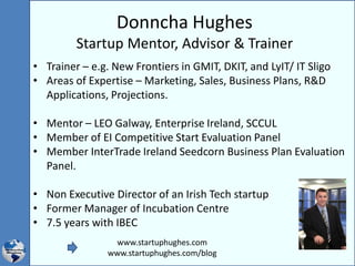 Donncha Hughes
Startup Mentor, Advisor & Trainer
• Trainer – e.g. New Frontiers in GMIT, DKIT, and LyIT/ IT Sligo
• Areas of Expertise – Marketing, Sales, Business Plans, R&D
Applications, Projections.
• Mentor – LEO Galway, Enterprise Ireland, SCCUL
• Member of EI Competitive Start Evaluation Panel
• Member InterTrade Ireland Seedcorn Business Plan Evaluation
Panel.
• Non Executive Director of an Irish Tech startup
• Former Manager of Incubation Centre
• 7.5 years with IBEC
www.startuphughes.com
www.startuphughes.com/blog
 