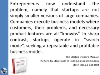 Entrepreneurs now understand the
problem, namely that startups are not
simply smaller versions of large companies.
Companies execute business models where
customers, their problems, and necessary
product features are all “knowns”. In sharp
contrast, startups operate in “search
mode”, seeking a repeatable and profitable
business model.
The Startup Owner’s Manual:
The Step-by-Step Guide to Building a Great Company
– Steve Blank & Bob Dorf
9
 