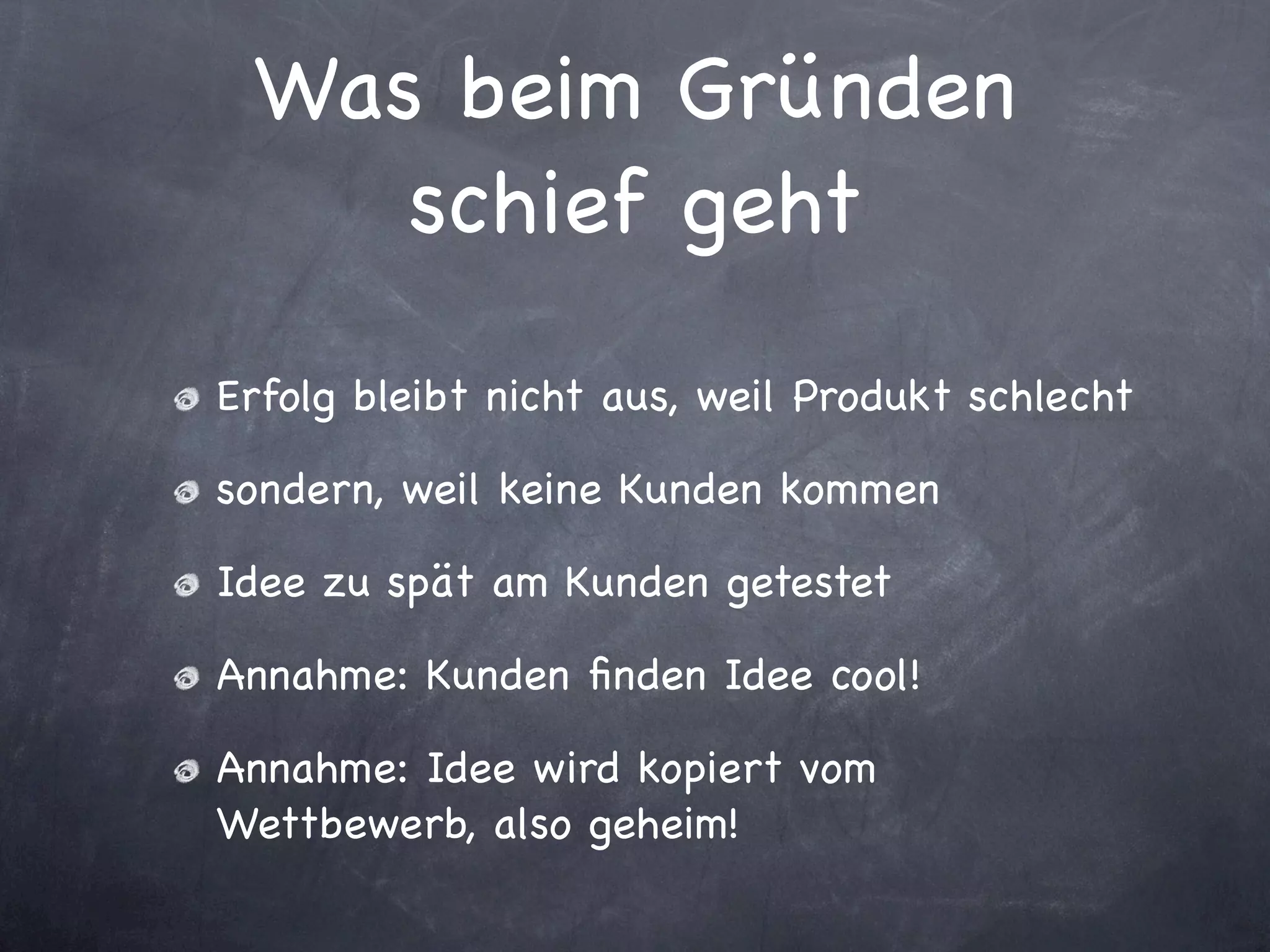 Was beim Gründen
    schief geht

Erfolg bleibt nicht aus, weil Produkt schlecht

sondern, weil keine Kunden kommen

Idee zu spät am Kunden getestet

Annahme: Kunden ﬁnden Idee cool!

Annahme: Idee wird kopiert vom
Wettbewerb, also geheim!
 