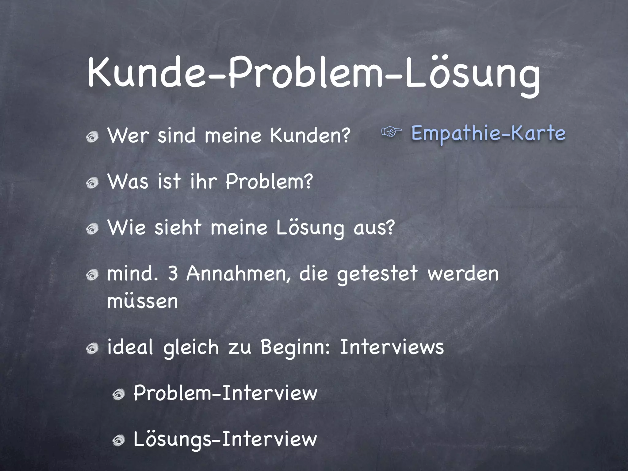 Kunde-Problem-Lösung
Wer sind meine Kunden?        Empathie-Karte

Was ist ihr Problem?

Wie sieht meine Lösung aus?

mind. 3 Annahmen, die getestet werden
müssen

ideal gleich zu Beginn: Interviews

  Problem-Interview

  Lösungs-Interview
 