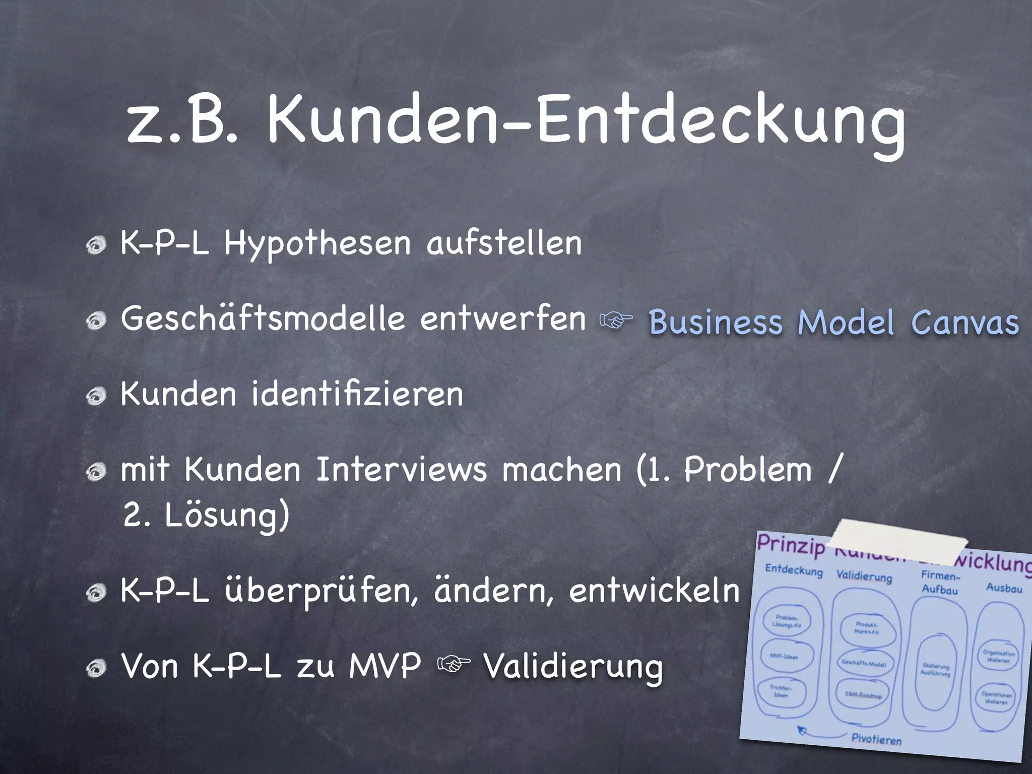 z.B. Kunden-Entdeckung
K-P-L Hypothesen aufstellen

Geschäftsmodelle entwerfen       Business Model Canvas
Kunden identiﬁzieren

mit Kunden Interviews machen (1. Problem /
2. Lösung)

K-P-L überprüfen, ändern, entwickeln

Von K-P-L zu MVP       Validierung
 