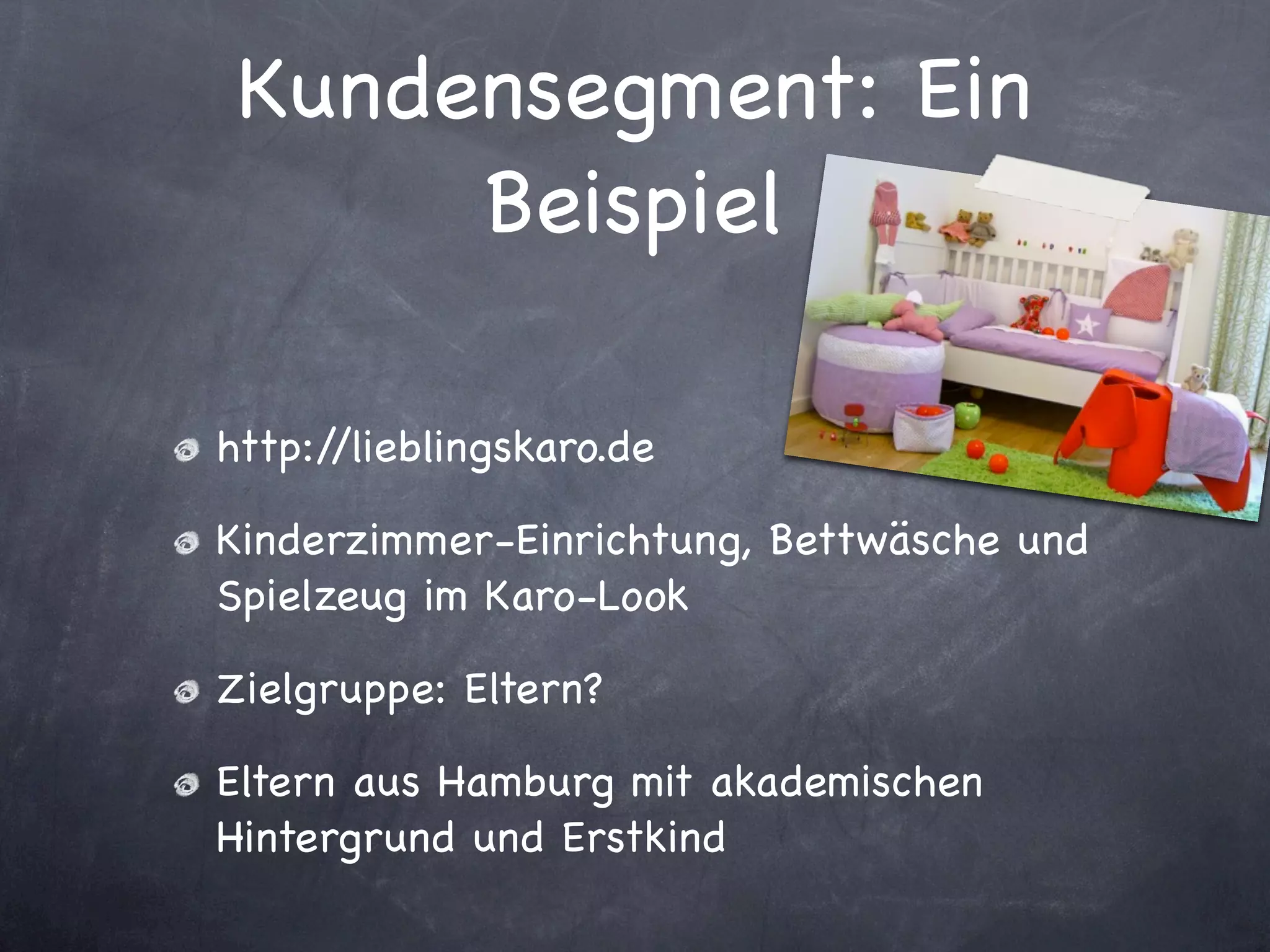 Kundensegment: Ein
      Beispiel

http://lieblingskaro.de

Kinderzimmer-Einrichtung, Bettwäsche und
Spielzeug im Karo-Look

Zielgruppe: Eltern?

Eltern aus Hamburg mit akademischen
Hintergrund und Erstkind
 