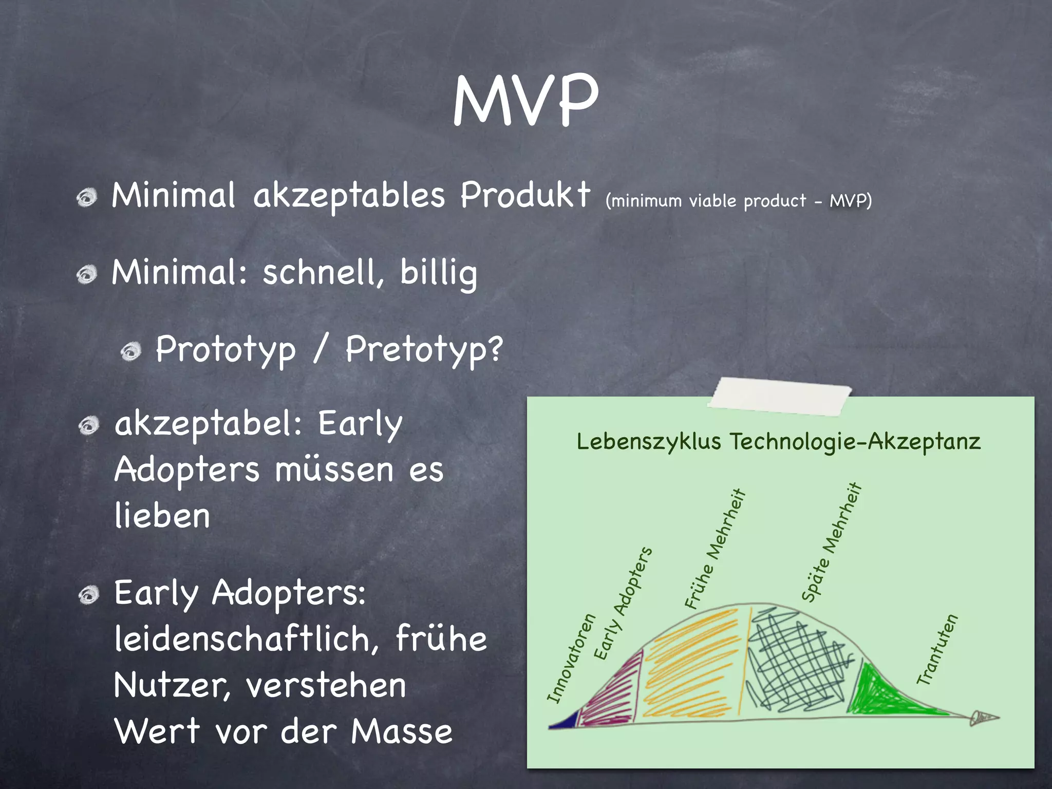 MVP
Minimal akzeptables Produkt         (minimum viable product - MVP)



Minimal: schnell, billig

  Prototyp / Pretotyp?

akzeptabel: Early                 Lebenszyklus Technologie-Akzeptanz
Adopters müssen es




                                                                    heit
lieben




                                                      heit




                                                                      hr
                                                        hr




                                                                   Me
                                                     Me
                                          rs




                                                                te
                                      pte


                                                  he
Early Adopters:




                                                             Spä
                                               Frü
                                       do
                                  ly A
leidenschaftlich, frühe
                                  en




                                                                                 ten
                               tor
                              Ear




                                                                              ntu
                            ova




Nutzer, verstehen




                                                                           Tra
                           In n




Wert vor der Masse
 