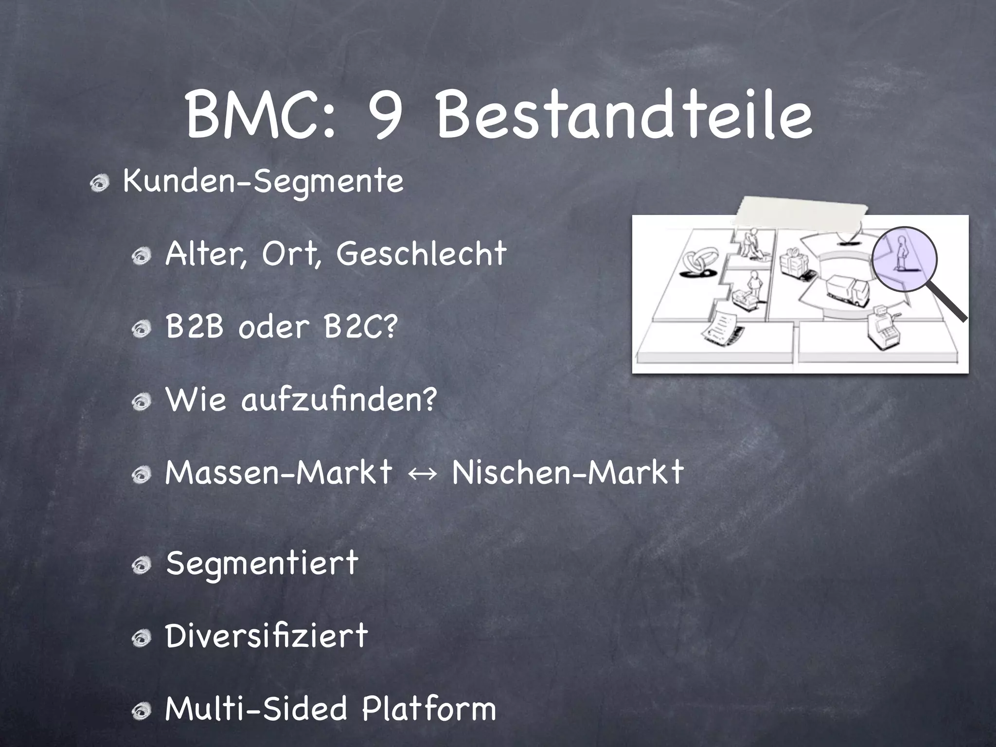 BMC: 9 Bestandteile
Kunden-Segmente

  Alter, Ort, Geschlecht

  B2B oder B2C?

  Wie aufzuﬁnden?

  Massen-Markt      Nischen-Markt

  Segmentiert

  Diversiﬁziert

  Multi-Sided Platform
 