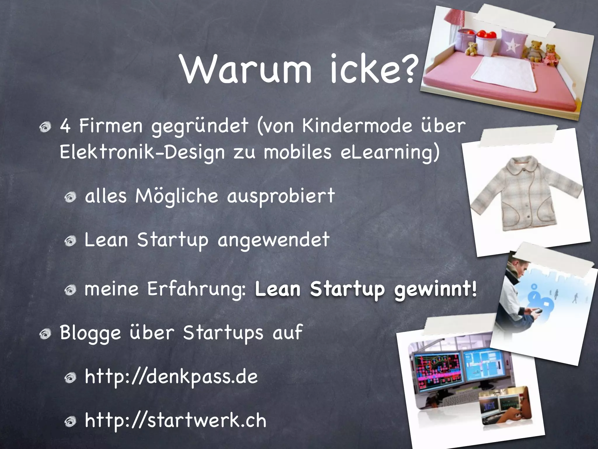 Warum icke?
4 Firmen gegründet (von Kindermode über
Elektronik-Design zu mobiles eLearning)

  alles Mögliche ausprobiert

  Lean Startup angewendet

  meine Erfahrung: Lean Startup gewinnt!

Blogge über Startups auf

  http://denkpass.de

  http://startwerk.ch
 