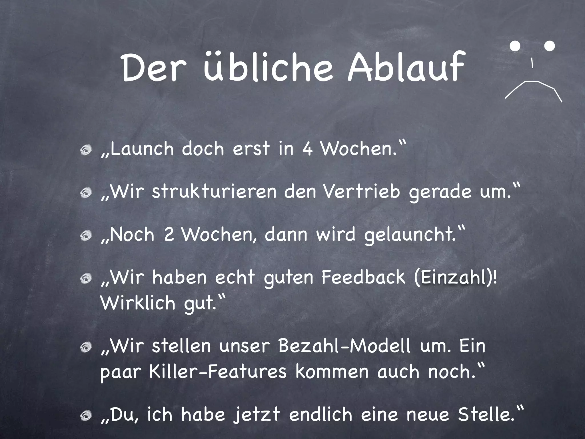 Der übliche Ablauf
„Launch doch erst in 4 Wochen.“

„Wir strukturieren den Vertrieb gerade um.“

„Noch 2 Wochen, dann wird gelauncht.“

„Wir haben echt guten Feedback (Einzahl)!
Wirklich gut.“

„Wir stellen unser Bezahl-Modell um. Ein
paar Killer-Features kommen auch noch.“

„Du, ich habe jetzt endlich eine neue Stelle.“
 