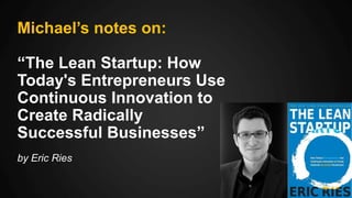 Michael’s notes on:
“The Lean Startup: How
Today's Entrepreneurs Use
Continuous Innovation to
Create Radically
Successful Businesses”
by Eric Ries
 