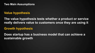 Two Main Assumptions
Value hypothesis
The value hypothesis tests whether a product or service
really delivers value to customers once they are using it
Growth hypothesis
Does startup has a business model that can achieve a
sustainable growth
 