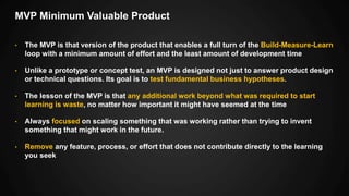 MVP Minimum Valuable Product
• The MVP is that version of the product that enables a full turn of the Build-Measure-Learn
loop with a minimum amount of effort and the least amount of development time
• Unlike a prototype or concept test, an MVP is designed not just to answer product design
or technical questions. Its goal is to test fundamental business hypotheses.
• The lesson of the MVP is that any additional work beyond what was required to start
learning is waste, no matter how important it might have seemed at the time
• Always focused on scaling something that was working rather than trying to invent
something that might work in the future.
• Remove any feature, process, or effort that does not contribute directly to the learning
you seek
 