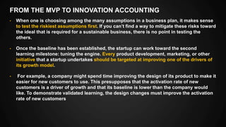 FROM THE MVP TO INNOVATION ACCOUNTING
• When one is choosing among the many assumptions in a business plan, it makes sense
to test the riskiest assumptions first. If you can’t find a way to mitigate these risks toward
the ideal that is required for a sustainable business, there is no point in testing the
others.
• Once the baseline has been established, the startup can work toward the second
learning milestone: tuning the engine. Every product development, marketing, or other
initiative that a startup undertakes should be targeted at improving one of the drivers of
its growth model.
• For example, a company might spend time improving the design of its product to make it
easier for new customers to use. This presupposes that the activation rate of new
customers is a driver of growth and that its baseline is lower than the company would
like. To demonstrate validated learning, the design changes must improve the activation
rate of new customers
 
