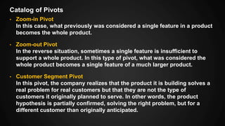 Catalog of Pivots
• Zoom-in Pivot
In this case, what previously was considered a single feature in a product
becomes the whole product.
• Zoom-out Pivot
In the reverse situation, sometimes a single feature is insufficient to
support a whole product. In this type of pivot, what was considered the
whole product becomes a single feature of a much larger product.
• Customer Segment Pivot
In this pivot, the company realizes that the product it is building solves a
real problem for real customers but that they are not the type of
customers it originally planned to serve. In other words, the product
hypothesis is partially confirmed, solving the right problem, but for a
different customer than originally anticipated.
 