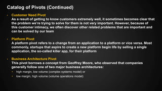 Catalog of Pivots (Continued)
• Customer Need Pivot
As a result of getting to know customers extremely well, it sometimes becomes clear that
the problem we’re trying to solve for them is not very important. However, because of
this customer intimacy, we often discover other related problems that are important and
can be solved by our team
• Platform Pivot
A platform pivot refers to a change from an application to a platform or vice versa. Most
commonly, startups that aspire to create a new platform begin life by selling a single
application, the so-called killer app, for their platform
• Business Architecture Pivot
This pivot borrows a concept from Geoffrey Moore, who observed that companies
generally follow one of two major business architectures:
• high margin, low volume (complex systems model) or
• low margin, high volume (volume operations model)
 