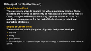 Catalog of Pivots (Continued)
• Value Capture Pivot
There are many ways to capture the value a company creates. These
methods are referred to commonly as monetization or revenue models.
Often, changes to the way a company captures value can have far-
reaching consequences for the rest of the business, product, and
marketing strategies
• Engine of Growth Pivot
There are three primary engines of growth that power startups:
 the viral
 sticky
 paid growth
In this type of pivot, a company changes its growth strategy to seek faster or more profitable
growth.
 