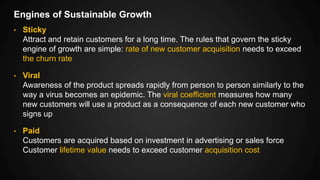 Engines of Sustainable Growth
• Sticky
Attract and retain customers for a long time. The rules that govern the sticky
engine of growth are simple: rate of new customer acquisition needs to exceed
the churn rate
• Viral
Awareness of the product spreads rapidly from person to person similarly to the
way a virus becomes an epidemic. The viral coefficient measures how many
new customers will use a product as a consequence of each new customer who
signs up
• Paid
Customers are acquired based on investment in advertising or sales force
Customer lifetime value needs to exceed customer acquisition cost
 