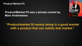 Product Market Fit
Product/Market Fit was a phrase coined by
Marc Andreessen.
“Product/market fit means being in a good market
with a product that can satisfy that market.”
 