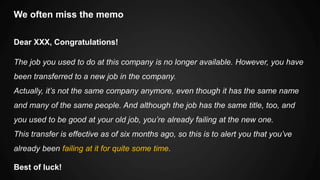 We often miss the memo
Dear XXX, Congratulations!
The job you used to do at this company is no longer available. However, you have
been transferred to a new job in the company.
Actually, it’s not the same company anymore, even though it has the same name
and many of the same people. And although the job has the same title, too, and
you used to be good at your old job, you’re already failing at the new one.
This transfer is effective as of six months ago, so this is to alert you that you’ve
already been failing at it for quite some time.
Best of luck!
 