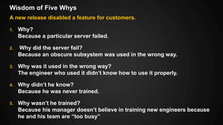 Wisdom of Five Whys
A new release disabled a feature for customers.
1. Why?
Because a particular server failed.
2. Why did the server fail?
Because an obscure subsystem was used in the wrong way.
3. Why was it used in the wrong way?
The engineer who used it didn’t know how to use it properly.
4. Why didn’t he know?
Because he was never trained.
5. Why wasn’t he trained?
Because his manager doesn’t believe in training new engineers because
he and his team are “too busy”
 