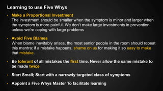 Learning to use Five Whys
• Make a Proportional Investment
The investment should be smaller when the symptom is minor and larger when
the symptom is more painful. We don’t make large investments in prevention
unless we’re coping with large problems
• Avoid Five Blames
When blame inevitably arises, the most senior people in the room should repeat
this mantra: if a mistake happens, shame on us for making it so easy to make
that mistake.
• Be tolerant of all mistakes the first time. Never allow the same mistake to
be made twice
• Start Small; Start with a narrowly targeted class of symptoms
• Appoint a Five Whys Master To facilitate learning
 