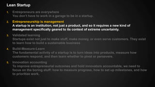 Lean Startup
1. Entrepreneurs are everywhere
You don’t have to work in a garage to be in a startup.
2. Entrepreneurship is management
A startup is an institution, not just a product, and so it requires a new kind of
management specifically geared to its context of extreme uncertainty.
3. Validated learning
Startups exist not just to make stuff, make money, or even serve customers. They exist
to learn how to build a sustainable business
4. Build-Measure-Learn
The fundamental activity of a startup is to turn ideas into products, measure how
customers respond, and then learn whether to pivot or persevere.
5. Innovation accounting
To improve entrepreneurial outcomes and hold innovators accountable, we need to
focus on the boring stuff: how to measure progress, how to set up milestones, and how
to prioritize work.
 