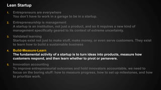 Lean Startup
1. Entrepreneurs are everywhere
You don’t have to work in a garage to be in a startup.
2. Entrepreneurship is management
A startup is an institution, not just a product, and so it requires a new kind of
management specifically geared to its context of extreme uncertainty.
3. Validated learning
Startups exist not just to make stuff, make money, or even serve customers. They exist
to learn how to build a sustainable business
4. Build-Measure-Learn
The fundamental activity of a startup is to turn ideas into products, measure how
customers respond, and then learn whether to pivot or persevere.
5. Innovation accounting
To improve entrepreneurial outcomes and hold innovators accountable, we need to
focus on the boring stuff: how to measure progress, how to set up milestones, and how
to prioritize work.
 