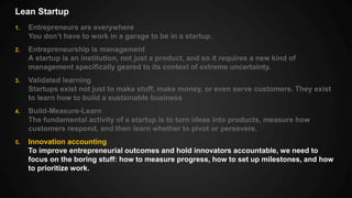 Lean Startup
1. Entrepreneurs are everywhere
You don’t have to work in a garage to be in a startup.
2. Entrepreneurship is management
A startup is an institution, not just a product, and so it requires a new kind of
management specifically geared to its context of extreme uncertainty.
3. Validated learning
Startups exist not just to make stuff, make money, or even serve customers. They exist
to learn how to build a sustainable business
4. Build-Measure-Learn
The fundamental activity of a startup is to turn ideas into products, measure how
customers respond, and then learn whether to pivot or persevere.
5. Innovation accounting
To improve entrepreneurial outcomes and hold innovators accountable, we need to
focus on the boring stuff: how to measure progress, how to set up milestones, and how
to prioritize work.
 