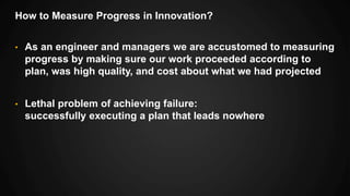 How to Measure Progress in Innovation?
• As an engineer and managers we are accustomed to measuring
progress by making sure our work proceeded according to
plan, was high quality, and cost about what we had projected
• Lethal problem of achieving failure:
successfully executing a plan that leads nowhere
 