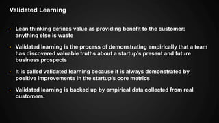 Validated Learning
• Lean thinking defines value as providing benefit to the customer;
anything else is waste
• Validated learning is the process of demonstrating empirically that a team
has discovered valuable truths about a startup’s present and future
business prospects
• It is called validated learning because it is always demonstrated by
positive improvements in the startup’s core metrics
• Validated learning is backed up by empirical data collected from real
customers.
 