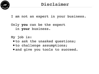 Disclaimer

I am not an expert in your business.

Only you can be the expert
  in your business.

My job is:
 • to ask the unasked questions;
 • to challenge assumptions;
 • and give you tools to succeed.
 
